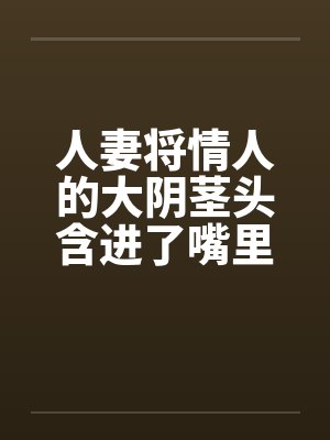 人妻将情人的大阴茎头含进了嘴里笔趣阁无弹窗封面