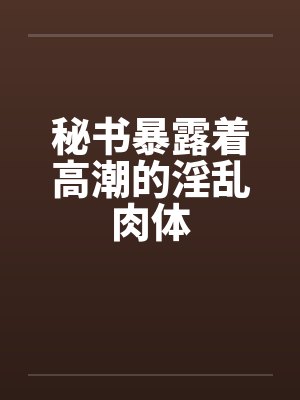 秘书暴露着高潮的淫乱肉体by佚名封面