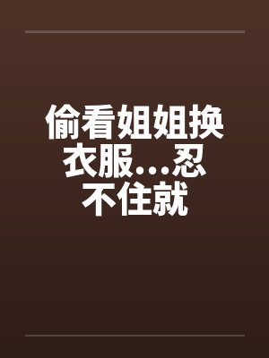 偷看姐姐换衣服...忍不住就笔趣阁无弹窗封面