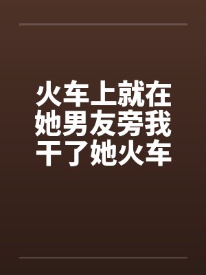 火车上就在她男友旁我干了她火车里的一次激情笔趣阁无弹窗封面