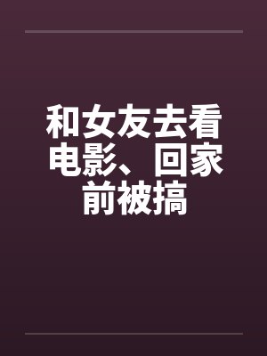 和女友去看电影、回家前被搞封面
