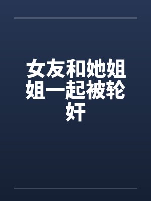 女友和她姐姐一起被轮奸by佚名笔趣阁无弹窗封面