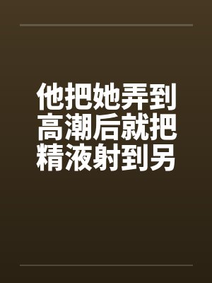 他把她弄到高潮后就把精液射到另一个女人的小嫩穴里by佚名封面