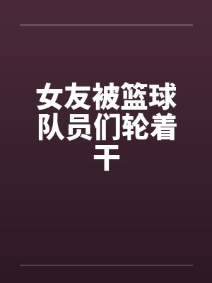 女友被篮球队员们轮着干by佚名封面