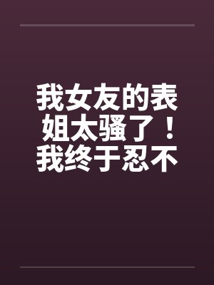 我女友的表姐太骚了！我终于忍不住设计他by佚名封面