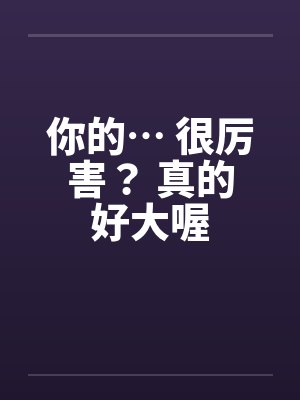 你的… 很厉害？ 真的好大喔笔趣阁无弹窗封面