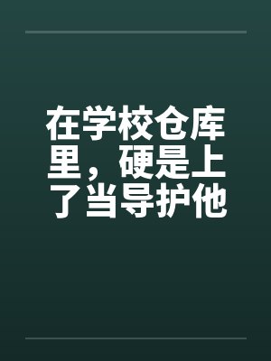 在学校仓库里，硬是上了当导护他的肉穴笔趣阁无弹窗封面