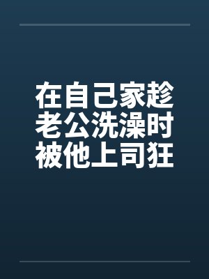 在自己家趁老公洗澡时被他上司狂干封面