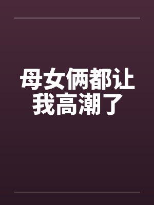 母女俩都让我高潮了笔趣阁无弹窗封面