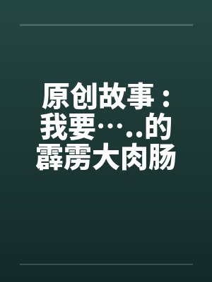 原创故事 :我要…..的霹雳大肉肠封面