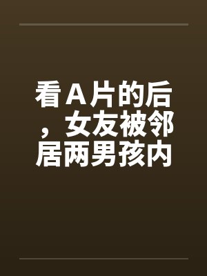 看Ａ片的后，女友被邻居两男孩内射封面