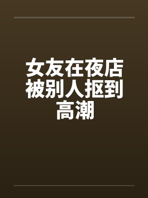 女友在夜店被别人抠到高潮笔趣阁无弹窗封面