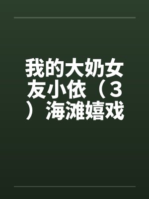 我的大奶女友小依（３）海滩嬉戏笔趣阁无弹窗封面