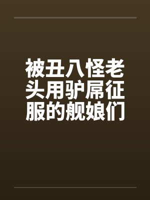被丑八怪老头用驴屌征服的舰娘们by佚名封面