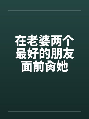 在老婆两个最好的朋友面前肏她by佚名封面