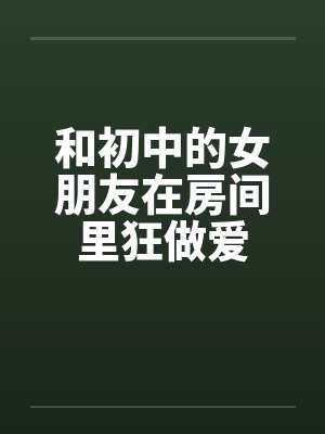 和初中的女朋友在房间里狂做爱by佚名封面