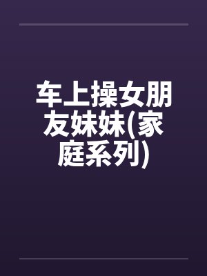 车上操女朋友妹妹(家庭系列)笔趣阁无弹窗封面