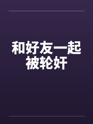 和好友一起被轮奸by佚名笔趣阁无弹窗封面