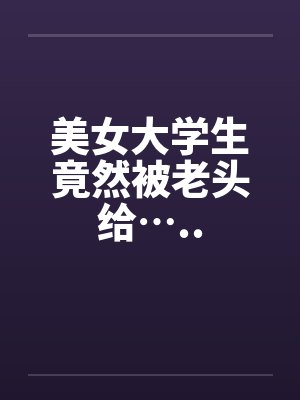 美女大学生竟然被老头给…..笔趣阁无弹窗封面