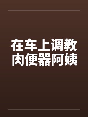 在车上调教肉便器阿姨封面