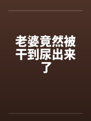 老婆竟然被干到尿出来了by佚名封面