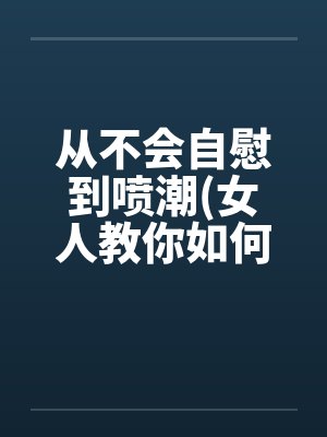 从不会自慰到喷潮(女人教你如何让女人欲仙欲死) 我要收藏笔趣阁无弹窗封面