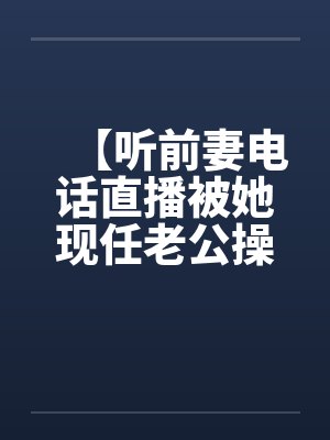 【听前妻电话直播被她现任老公操】【by佚名笔趣阁无弹窗封面