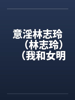 意淫林志玲（林志玲）（我和女明星梁静茹的性生活）（图文）by佚名笔趣阁无弹窗封面