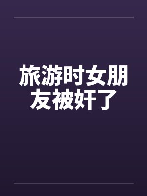 旅游时女朋友被奸了by佚名封面