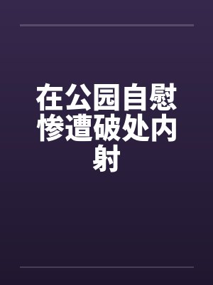 在公园自慰惨遭破处内射封面