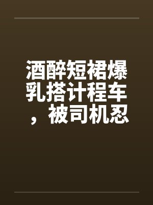 酒醉短裙爆乳搭计程车，被司机忍不住狂干二穴by佚名笔趣阁无弹窗封面