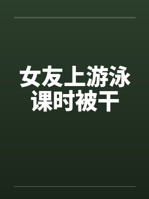 女友上游泳课时被干by佚名封面
