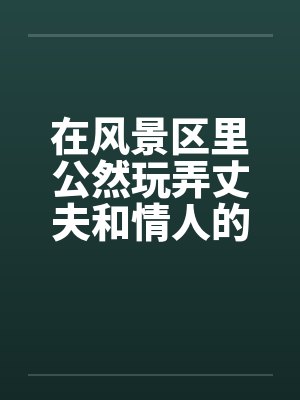 在风景区里公然玩弄丈夫和情人的大阴茎封面