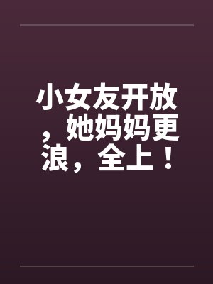 小女友开放，她妈妈更浪，全上！封面