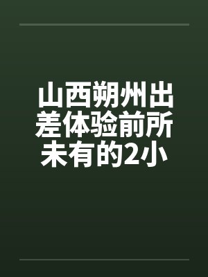 山西朔州出差体验前所未有的2小时消魂推油by佚名封面