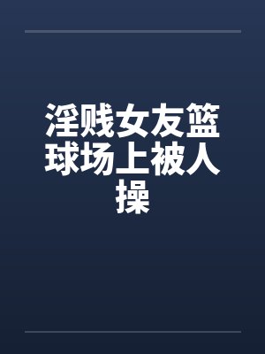 淫贱女友篮球场上被人操by佚名笔趣阁无弹窗封面