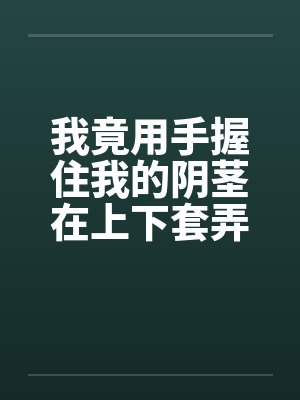 我竟用手握住我的阴茎在上下套弄着by佚名笔趣阁无弹窗封面