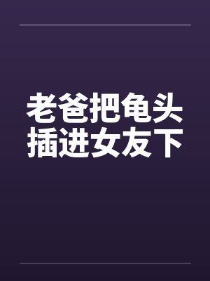 老爸把龟头插进女友下笔趣阁无弹窗封面
