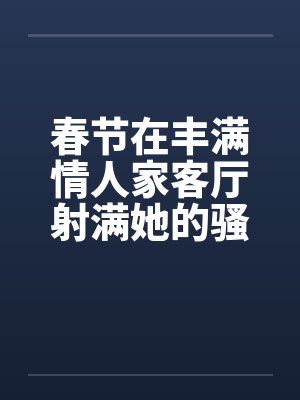 春节在丰满情人家客厅射满她的骚逼笔趣阁无弹窗封面