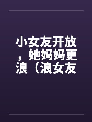 小女友开放，她妈妈更浪（浪女友,浪丈母娘）by佚名笔趣阁无弹窗封面