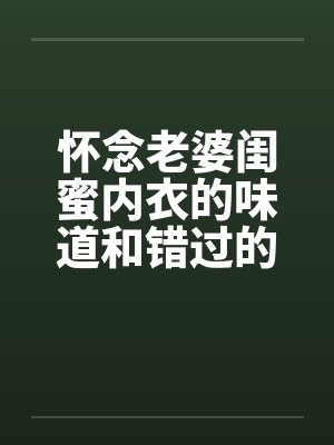 怀念老婆闺蜜内衣的味道和错过的爽炮笔趣阁无弹窗封面