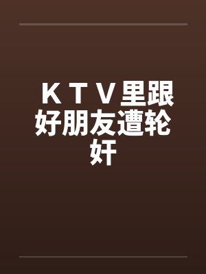 ＫＴＶ里跟好朋友遭轮奸by佚名笔趣阁无弹窗封面