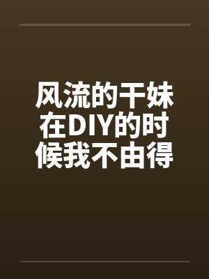 风流的干妹在DIY的时候我不由得干了她笔趣阁无弹窗封面