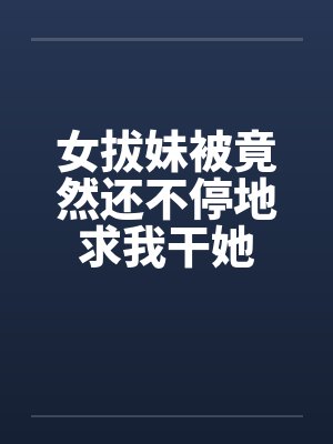 女拔妹被竟然还不停地求我干她by佚名封面